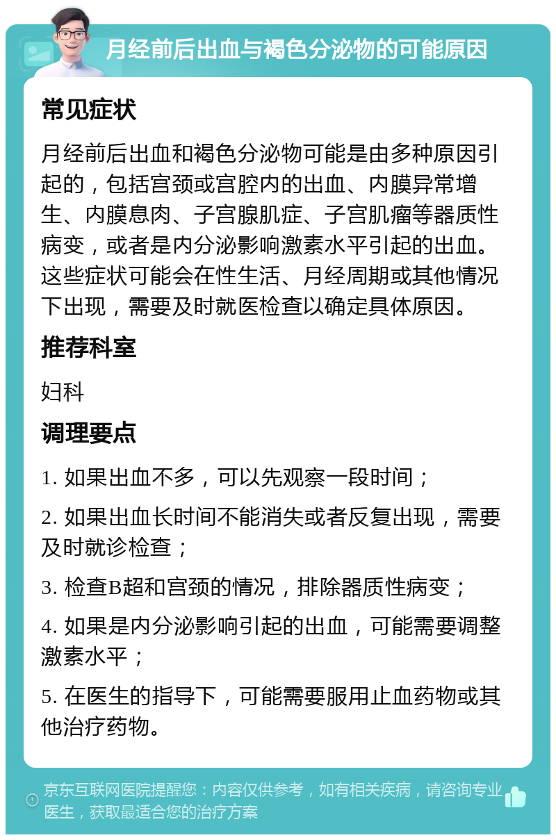 月经前后出血与褐色分泌物的可能原因 常见症状 月经前后出血和褐色分泌物可能是由多种原因引起的，包括宫颈或宫腔内的出血、内膜异常增生、内膜息肉、子宫腺肌症、子宫肌瘤等器质性病变，或者是内分泌影响激素水平引起的出血。这些症状可能会在性生活、月经周期或其他情况下出现，需要及时就医检查以确定具体原因。 推荐科室 妇科 调理要点 1. 如果出血不多，可以先观察一段时间； 2. 如果出血长时间不能消失或者反复出现，需要及时就诊检查； 3. 检查B超和宫颈的情况，排除器质性病变； 4. 如果是内分泌影响引起的出血，可能需要调整激素水平； 5. 在医生的指导下，可能需要服用止血药物或其他治疗药物。