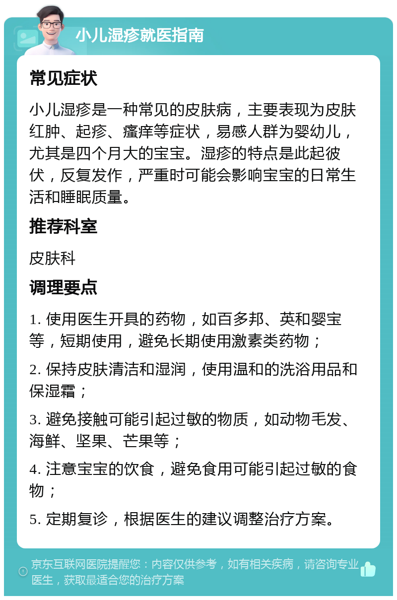 小儿湿疹就医指南 常见症状 小儿湿疹是一种常见的皮肤病，主要表现为皮肤红肿、起疹、瘙痒等症状，易感人群为婴幼儿，尤其是四个月大的宝宝。湿疹的特点是此起彼伏，反复发作，严重时可能会影响宝宝的日常生活和睡眠质量。 推荐科室 皮肤科 调理要点 1. 使用医生开具的药物，如百多邦、英和婴宝等，短期使用，避免长期使用激素类药物； 2. 保持皮肤清洁和湿润，使用温和的洗浴用品和保湿霜； 3. 避免接触可能引起过敏的物质，如动物毛发、海鲜、坚果、芒果等； 4. 注意宝宝的饮食，避免食用可能引起过敏的食物； 5. 定期复诊，根据医生的建议调整治疗方案。