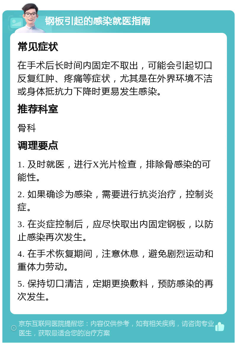 钢板引起的感染就医指南 常见症状 在手术后长时间内固定不取出，可能会引起切口反复红肿、疼痛等症状，尤其是在外界环境不洁或身体抵抗力下降时更易发生感染。 推荐科室 骨科 调理要点 1. 及时就医，进行X光片检查，排除骨感染的可能性。 2. 如果确诊为感染，需要进行抗炎治疗，控制炎症。 3. 在炎症控制后，应尽快取出内固定钢板，以防止感染再次发生。 4. 在手术恢复期间，注意休息，避免剧烈运动和重体力劳动。 5. 保持切口清洁，定期更换敷料，预防感染的再次发生。