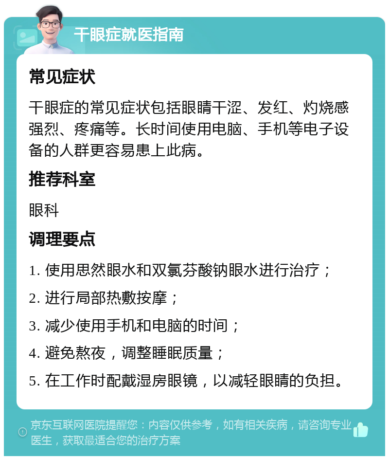 干眼症就医指南 常见症状 干眼症的常见症状包括眼睛干涩、发红、灼烧感强烈、疼痛等。长时间使用电脑、手机等电子设备的人群更容易患上此病。 推荐科室 眼科 调理要点 1. 使用思然眼水和双氯芬酸钠眼水进行治疗； 2. 进行局部热敷按摩； 3. 减少使用手机和电脑的时间； 4. 避免熬夜，调整睡眠质量； 5. 在工作时配戴湿房眼镜，以减轻眼睛的负担。