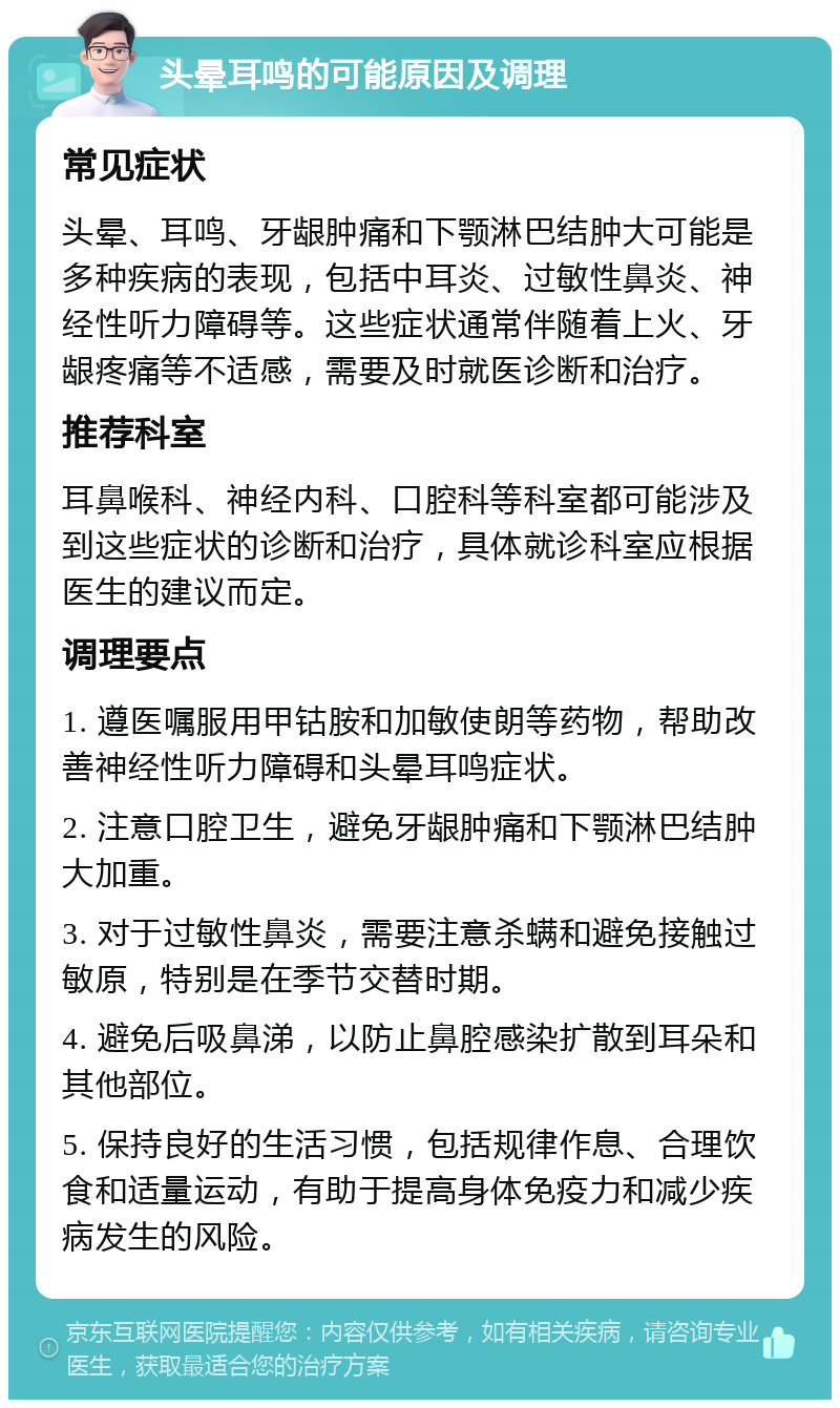 头晕耳鸣的可能原因及调理 常见症状 头晕、耳鸣、牙龈肿痛和下颚淋巴结肿大可能是多种疾病的表现，包括中耳炎、过敏性鼻炎、神经性听力障碍等。这些症状通常伴随着上火、牙龈疼痛等不适感，需要及时就医诊断和治疗。 推荐科室 耳鼻喉科、神经内科、口腔科等科室都可能涉及到这些症状的诊断和治疗，具体就诊科室应根据医生的建议而定。 调理要点 1. 遵医嘱服用甲钴胺和加敏使朗等药物，帮助改善神经性听力障碍和头晕耳鸣症状。 2. 注意口腔卫生，避免牙龈肿痛和下颚淋巴结肿大加重。 3. 对于过敏性鼻炎，需要注意杀螨和避免接触过敏原，特别是在季节交替时期。 4. 避免后吸鼻涕，以防止鼻腔感染扩散到耳朵和其他部位。 5. 保持良好的生活习惯，包括规律作息、合理饮食和适量运动，有助于提高身体免疫力和减少疾病发生的风险。