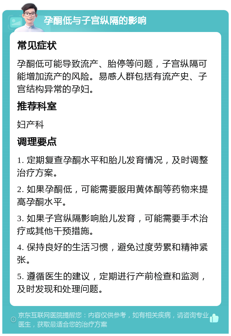 孕酮低与子宫纵隔的影响 常见症状 孕酮低可能导致流产、胎停等问题，子宫纵隔可能增加流产的风险。易感人群包括有流产史、子宫结构异常的孕妇。 推荐科室 妇产科 调理要点 1. 定期复查孕酮水平和胎儿发育情况，及时调整治疗方案。 2. 如果孕酮低，可能需要服用黄体酮等药物来提高孕酮水平。 3. 如果子宫纵隔影响胎儿发育，可能需要手术治疗或其他干预措施。 4. 保持良好的生活习惯，避免过度劳累和精神紧张。 5. 遵循医生的建议，定期进行产前检查和监测，及时发现和处理问题。