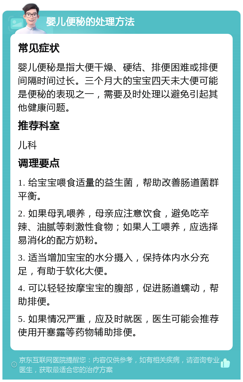 婴儿便秘的处理方法 常见症状 婴儿便秘是指大便干燥、硬结、排便困难或排便间隔时间过长。三个月大的宝宝四天未大便可能是便秘的表现之一，需要及时处理以避免引起其他健康问题。 推荐科室 儿科 调理要点 1. 给宝宝喂食适量的益生菌，帮助改善肠道菌群平衡。 2. 如果母乳喂养，母亲应注意饮食，避免吃辛辣、油腻等刺激性食物；如果人工喂养，应选择易消化的配方奶粉。 3. 适当增加宝宝的水分摄入，保持体内水分充足，有助于软化大便。 4. 可以轻轻按摩宝宝的腹部，促进肠道蠕动，帮助排便。 5. 如果情况严重，应及时就医，医生可能会推荐使用开塞露等药物辅助排便。