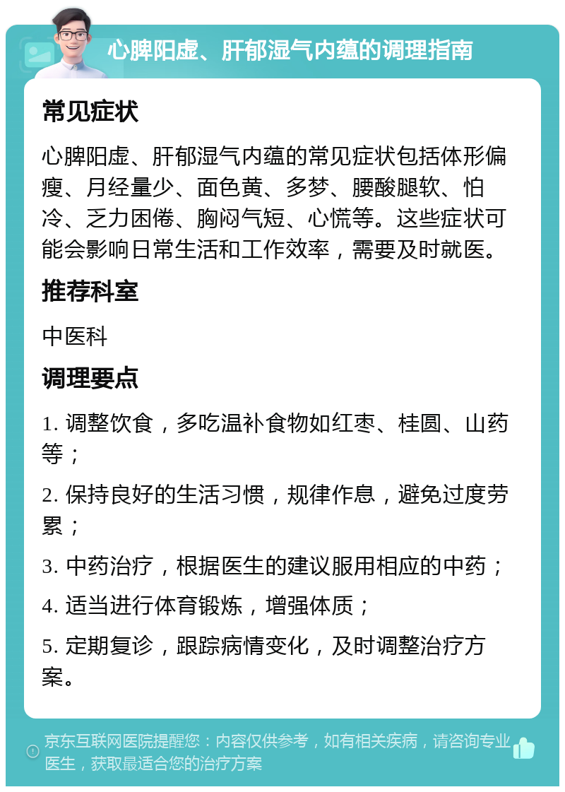 心脾阳虚、肝郁湿气内蕴的调理指南 常见症状 心脾阳虚、肝郁湿气内蕴的常见症状包括体形偏瘦、月经量少、面色黄、多梦、腰酸腿软、怕冷、乏力困倦、胸闷气短、心慌等。这些症状可能会影响日常生活和工作效率，需要及时就医。 推荐科室 中医科 调理要点 1. 调整饮食，多吃温补食物如红枣、桂圆、山药等； 2. 保持良好的生活习惯，规律作息，避免过度劳累； 3. 中药治疗，根据医生的建议服用相应的中药； 4. 适当进行体育锻炼，增强体质； 5. 定期复诊，跟踪病情变化，及时调整治疗方案。