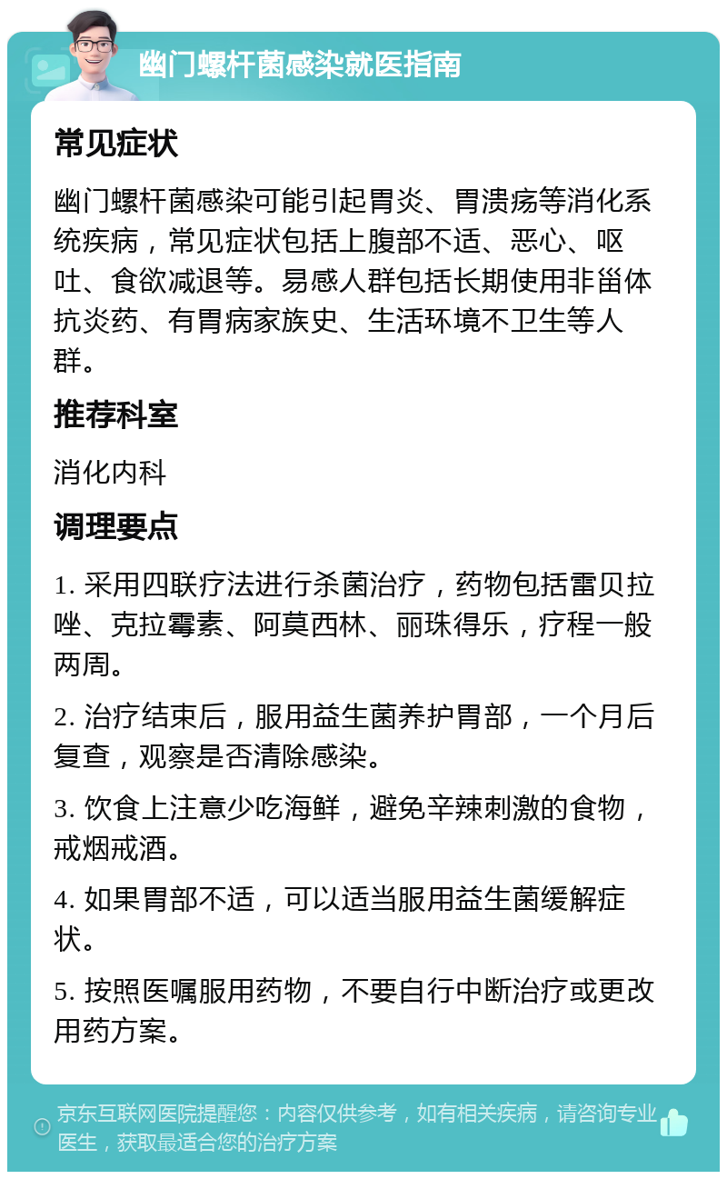 幽门螺杆菌感染就医指南 常见症状 幽门螺杆菌感染可能引起胃炎、胃溃疡等消化系统疾病，常见症状包括上腹部不适、恶心、呕吐、食欲减退等。易感人群包括长期使用非甾体抗炎药、有胃病家族史、生活环境不卫生等人群。 推荐科室 消化内科 调理要点 1. 采用四联疗法进行杀菌治疗，药物包括雷贝拉唑、克拉霉素、阿莫西林、丽珠得乐，疗程一般两周。 2. 治疗结束后，服用益生菌养护胃部，一个月后复查，观察是否清除感染。 3. 饮食上注意少吃海鲜，避免辛辣刺激的食物，戒烟戒酒。 4. 如果胃部不适，可以适当服用益生菌缓解症状。 5. 按照医嘱服用药物，不要自行中断治疗或更改用药方案。