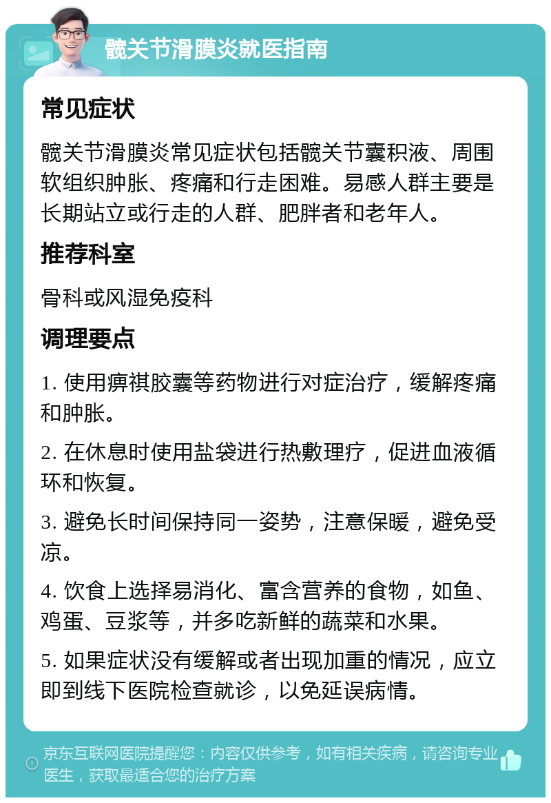 髋关节滑膜炎就医指南 常见症状 髋关节滑膜炎常见症状包括髋关节囊积液、周围软组织肿胀、疼痛和行走困难。易感人群主要是长期站立或行走的人群、肥胖者和老年人。 推荐科室 骨科或风湿免疫科 调理要点 1. 使用痹祺胶囊等药物进行对症治疗，缓解疼痛和肿胀。 2. 在休息时使用盐袋进行热敷理疗，促进血液循环和恢复。 3. 避免长时间保持同一姿势，注意保暖，避免受凉。 4. 饮食上选择易消化、富含营养的食物，如鱼、鸡蛋、豆浆等，并多吃新鲜的蔬菜和水果。 5. 如果症状没有缓解或者出现加重的情况，应立即到线下医院检查就诊，以免延误病情。