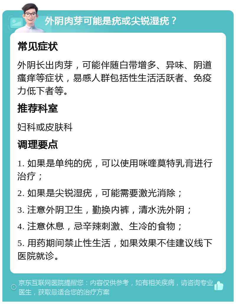 外阴肉芽可能是疣或尖锐湿疣？ 常见症状 外阴长出肉芽，可能伴随白带增多、异味、阴道瘙痒等症状，易感人群包括性生活活跃者、免疫力低下者等。 推荐科室 妇科或皮肤科 调理要点 1. 如果是单纯的疣，可以使用咪喹莫特乳膏进行治疗； 2. 如果是尖锐湿疣，可能需要激光消除； 3. 注意外阴卫生，勤换内裤，清水洗外阴； 4. 注意休息，忌辛辣刺激、生冷的食物； 5. 用药期间禁止性生活，如果效果不佳建议线下医院就诊。