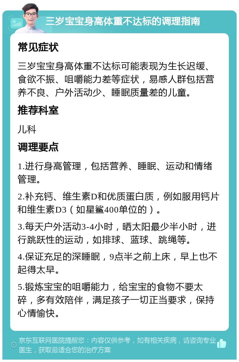 三岁宝宝身高体重不达标的调理指南 常见症状 三岁宝宝身高体重不达标可能表现为生长迟缓、食欲不振、咀嚼能力差等症状，易感人群包括营养不良、户外活动少、睡眠质量差的儿童。 推荐科室 儿科 调理要点 1.进行身高管理，包括营养、睡眠、运动和情绪管理。 2.补充钙、维生素D和优质蛋白质，例如服用钙片和维生素D3（如星鲨400单位的）。 3.每天户外活动3-4小时，晒太阳最少半小时，进行跳跃性的运动，如排球、蓝球、跳绳等。 4.保证充足的深睡眠，9点半之前上床，早上也不起得太早。 5.锻炼宝宝的咀嚼能力，给宝宝的食物不要太碎，多有效陪伴，满足孩子一切正当要求，保持心情愉快。