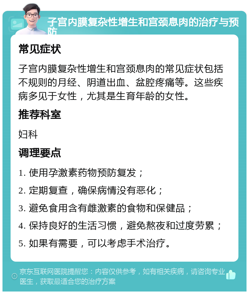 子宫内膜复杂性增生和宫颈息肉的治疗与预防 常见症状 子宫内膜复杂性增生和宫颈息肉的常见症状包括不规则的月经、阴道出血、盆腔疼痛等。这些疾病多见于女性，尤其是生育年龄的女性。 推荐科室 妇科 调理要点 1. 使用孕激素药物预防复发； 2. 定期复查，确保病情没有恶化； 3. 避免食用含有雌激素的食物和保健品； 4. 保持良好的生活习惯，避免熬夜和过度劳累； 5. 如果有需要，可以考虑手术治疗。