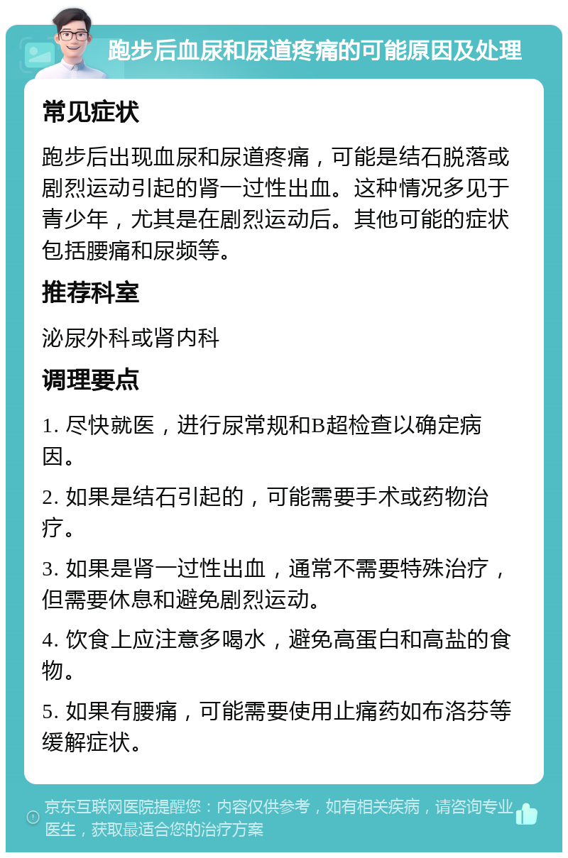 跑步后血尿和尿道疼痛的可能原因及处理 常见症状 跑步后出现血尿和尿道疼痛，可能是结石脱落或剧烈运动引起的肾一过性出血。这种情况多见于青少年，尤其是在剧烈运动后。其他可能的症状包括腰痛和尿频等。 推荐科室 泌尿外科或肾内科 调理要点 1. 尽快就医，进行尿常规和B超检查以确定病因。 2. 如果是结石引起的，可能需要手术或药物治疗。 3. 如果是肾一过性出血，通常不需要特殊治疗，但需要休息和避免剧烈运动。 4. 饮食上应注意多喝水，避免高蛋白和高盐的食物。 5. 如果有腰痛，可能需要使用止痛药如布洛芬等缓解症状。