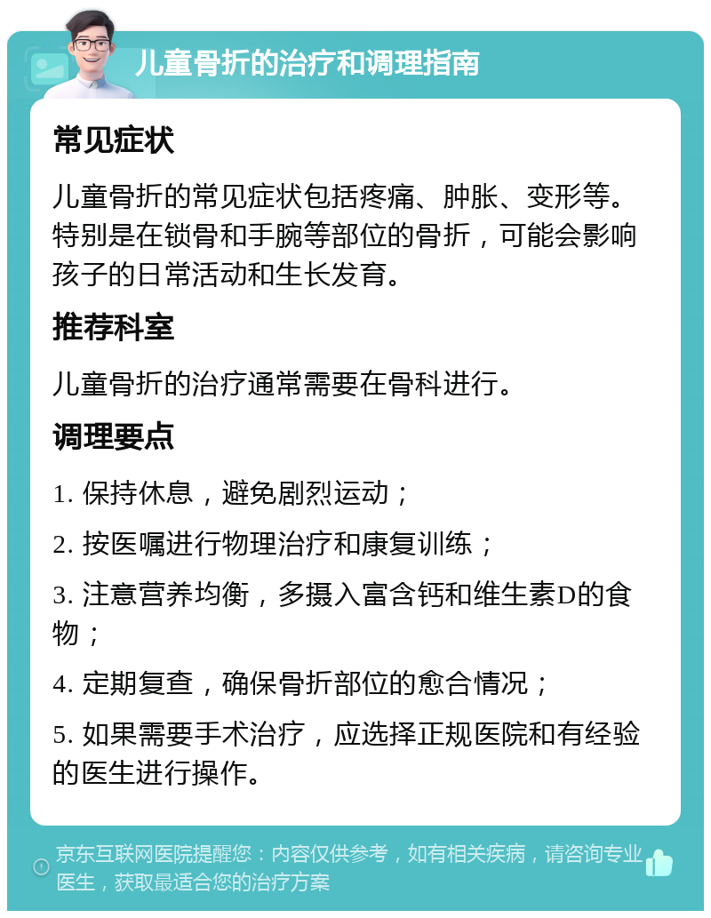 儿童骨折的治疗和调理指南 常见症状 儿童骨折的常见症状包括疼痛、肿胀、变形等。特别是在锁骨和手腕等部位的骨折，可能会影响孩子的日常活动和生长发育。 推荐科室 儿童骨折的治疗通常需要在骨科进行。 调理要点 1. 保持休息，避免剧烈运动； 2. 按医嘱进行物理治疗和康复训练； 3. 注意营养均衡，多摄入富含钙和维生素D的食物； 4. 定期复查，确保骨折部位的愈合情况； 5. 如果需要手术治疗，应选择正规医院和有经验的医生进行操作。