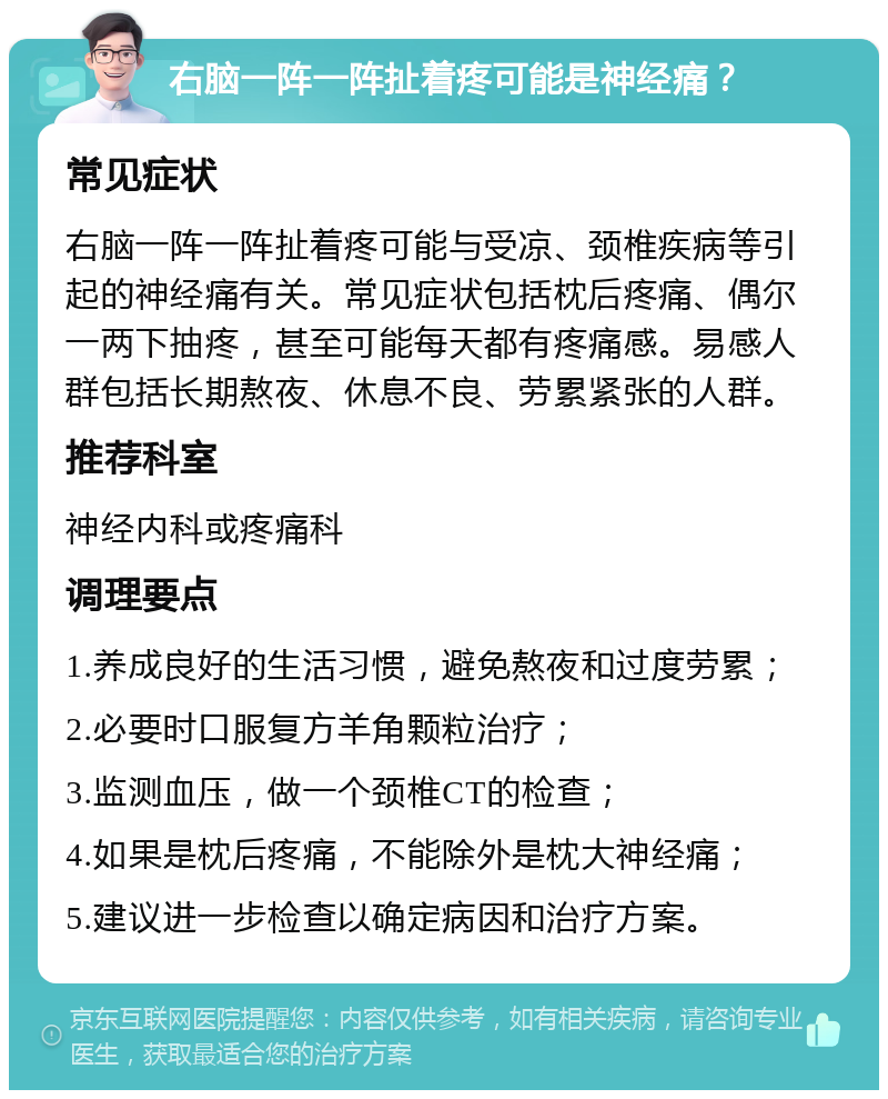 右脑一阵一阵扯着疼可能是神经痛？ 常见症状 右脑一阵一阵扯着疼可能与受凉、颈椎疾病等引起的神经痛有关。常见症状包括枕后疼痛、偶尔一两下抽疼，甚至可能每天都有疼痛感。易感人群包括长期熬夜、休息不良、劳累紧张的人群。 推荐科室 神经内科或疼痛科 调理要点 1.养成良好的生活习惯，避免熬夜和过度劳累； 2.必要时口服复方羊角颗粒治疗； 3.监测血压，做一个颈椎CT的检查； 4.如果是枕后疼痛，不能除外是枕大神经痛； 5.建议进一步检查以确定病因和治疗方案。