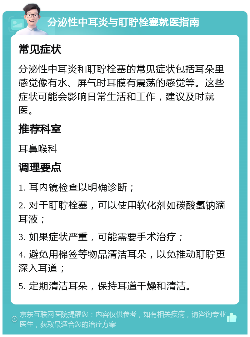 分泌性中耳炎与耵聍栓塞就医指南 常见症状 分泌性中耳炎和耵聍栓塞的常见症状包括耳朵里感觉像有水、屏气时耳膜有震荡的感觉等。这些症状可能会影响日常生活和工作，建议及时就医。 推荐科室 耳鼻喉科 调理要点 1. 耳内镜检查以明确诊断； 2. 对于耵聍栓塞，可以使用软化剂如碳酸氢钠滴耳液； 3. 如果症状严重，可能需要手术治疗； 4. 避免用棉签等物品清洁耳朵，以免推动耵聍更深入耳道； 5. 定期清洁耳朵，保持耳道干燥和清洁。