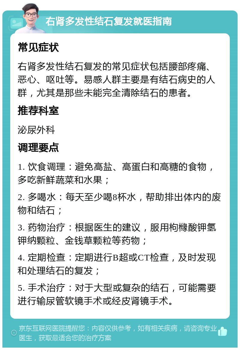 右肾多发性结石复发就医指南 常见症状 右肾多发性结石复发的常见症状包括腰部疼痛、恶心、呕吐等。易感人群主要是有结石病史的人群，尤其是那些未能完全清除结石的患者。 推荐科室 泌尿外科 调理要点 1. 饮食调理：避免高盐、高蛋白和高糖的食物，多吃新鲜蔬菜和水果； 2. 多喝水：每天至少喝8杯水，帮助排出体内的废物和结石； 3. 药物治疗：根据医生的建议，服用枸橼酸钾氢钾纳颗粒、金钱草颗粒等药物； 4. 定期检查：定期进行B超或CT检查，及时发现和处理结石的复发； 5. 手术治疗：对于大型或复杂的结石，可能需要进行输尿管软镜手术或经皮肾镜手术。