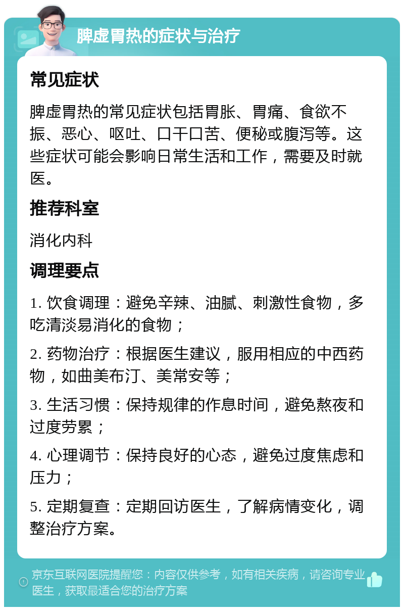 脾虚胃热的症状与治疗 常见症状 脾虚胃热的常见症状包括胃胀、胃痛、食欲不振、恶心、呕吐、口干口苦、便秘或腹泻等。这些症状可能会影响日常生活和工作，需要及时就医。 推荐科室 消化内科 调理要点 1. 饮食调理：避免辛辣、油腻、刺激性食物，多吃清淡易消化的食物； 2. 药物治疗：根据医生建议，服用相应的中西药物，如曲美布汀、美常安等； 3. 生活习惯：保持规律的作息时间，避免熬夜和过度劳累； 4. 心理调节：保持良好的心态，避免过度焦虑和压力； 5. 定期复查：定期回访医生，了解病情变化，调整治疗方案。