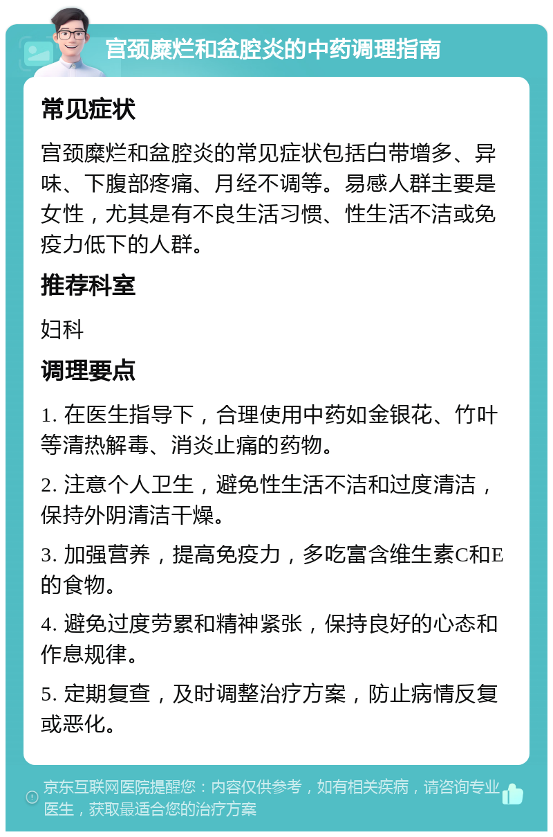 宫颈糜烂和盆腔炎的中药调理指南 常见症状 宫颈糜烂和盆腔炎的常见症状包括白带增多、异味、下腹部疼痛、月经不调等。易感人群主要是女性，尤其是有不良生活习惯、性生活不洁或免疫力低下的人群。 推荐科室 妇科 调理要点 1. 在医生指导下，合理使用中药如金银花、竹叶等清热解毒、消炎止痛的药物。 2. 注意个人卫生，避免性生活不洁和过度清洁，保持外阴清洁干燥。 3. 加强营养，提高免疫力，多吃富含维生素C和E的食物。 4. 避免过度劳累和精神紧张，保持良好的心态和作息规律。 5. 定期复查，及时调整治疗方案，防止病情反复或恶化。