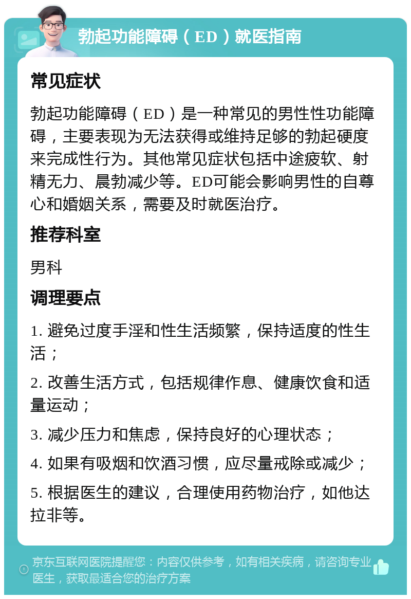 勃起功能障碍（ED）就医指南 常见症状 勃起功能障碍（ED）是一种常见的男性性功能障碍，主要表现为无法获得或维持足够的勃起硬度来完成性行为。其他常见症状包括中途疲软、射精无力、晨勃减少等。ED可能会影响男性的自尊心和婚姻关系，需要及时就医治疗。 推荐科室 男科 调理要点 1. 避免过度手淫和性生活频繁，保持适度的性生活； 2. 改善生活方式，包括规律作息、健康饮食和适量运动； 3. 减少压力和焦虑，保持良好的心理状态； 4. 如果有吸烟和饮酒习惯，应尽量戒除或减少； 5. 根据医生的建议，合理使用药物治疗，如他达拉非等。