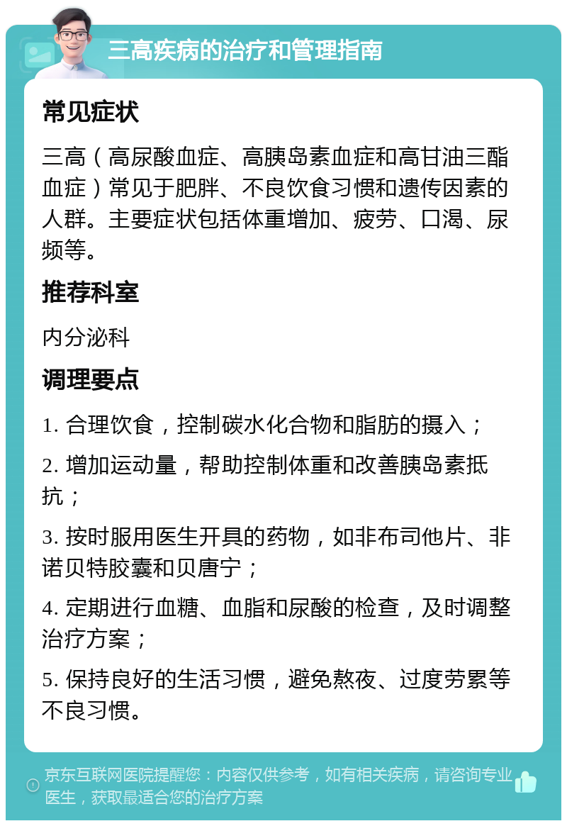 三高疾病的治疗和管理指南 常见症状 三高（高尿酸血症、高胰岛素血症和高甘油三酯血症）常见于肥胖、不良饮食习惯和遗传因素的人群。主要症状包括体重增加、疲劳、口渴、尿频等。 推荐科室 内分泌科 调理要点 1. 合理饮食，控制碳水化合物和脂肪的摄入； 2. 增加运动量，帮助控制体重和改善胰岛素抵抗； 3. 按时服用医生开具的药物，如非布司他片、非诺贝特胶囊和贝唐宁； 4. 定期进行血糖、血脂和尿酸的检查，及时调整治疗方案； 5. 保持良好的生活习惯，避免熬夜、过度劳累等不良习惯。