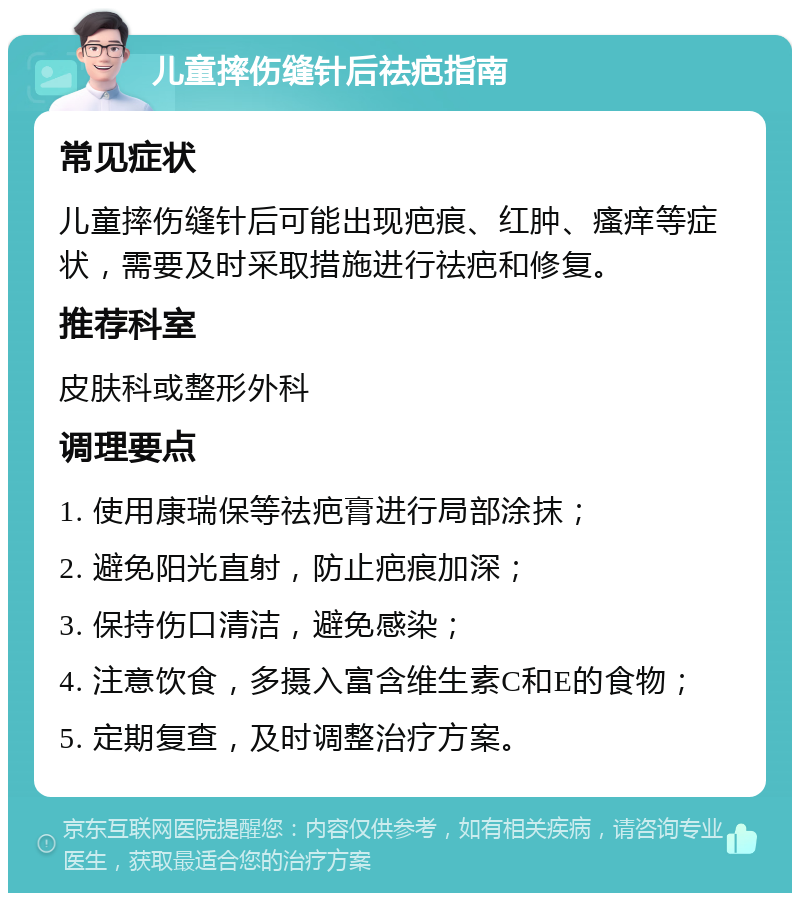 儿童摔伤缝针后祛疤指南 常见症状 儿童摔伤缝针后可能出现疤痕、红肿、瘙痒等症状，需要及时采取措施进行祛疤和修复。 推荐科室 皮肤科或整形外科 调理要点 1. 使用康瑞保等祛疤膏进行局部涂抹； 2. 避免阳光直射，防止疤痕加深； 3. 保持伤口清洁，避免感染； 4. 注意饮食，多摄入富含维生素C和E的食物； 5. 定期复查，及时调整治疗方案。