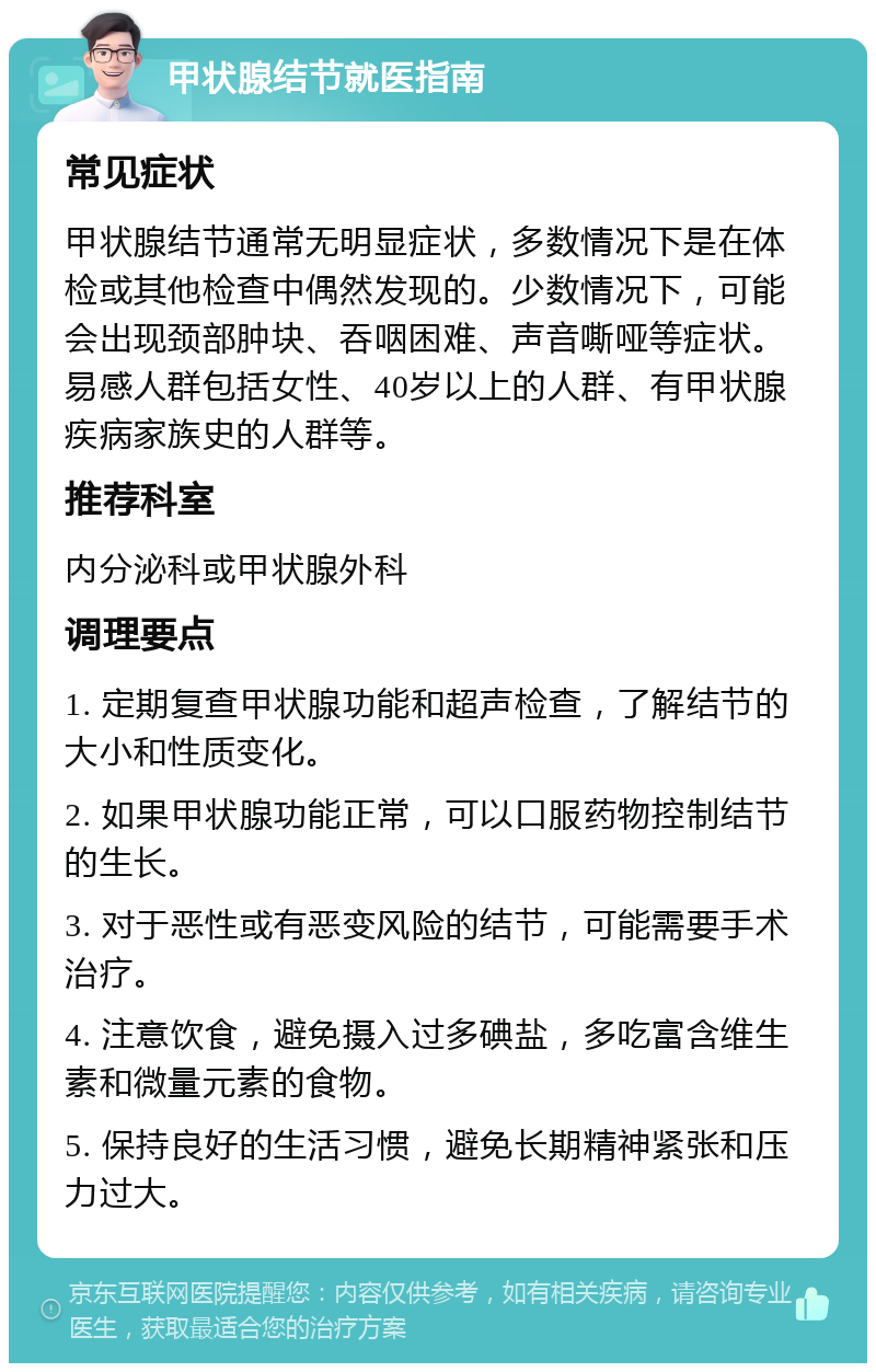 甲状腺结节就医指南 常见症状 甲状腺结节通常无明显症状，多数情况下是在体检或其他检查中偶然发现的。少数情况下，可能会出现颈部肿块、吞咽困难、声音嘶哑等症状。易感人群包括女性、40岁以上的人群、有甲状腺疾病家族史的人群等。 推荐科室 内分泌科或甲状腺外科 调理要点 1. 定期复查甲状腺功能和超声检查，了解结节的大小和性质变化。 2. 如果甲状腺功能正常，可以口服药物控制结节的生长。 3. 对于恶性或有恶变风险的结节，可能需要手术治疗。 4. 注意饮食，避免摄入过多碘盐，多吃富含维生素和微量元素的食物。 5. 保持良好的生活习惯，避免长期精神紧张和压力过大。