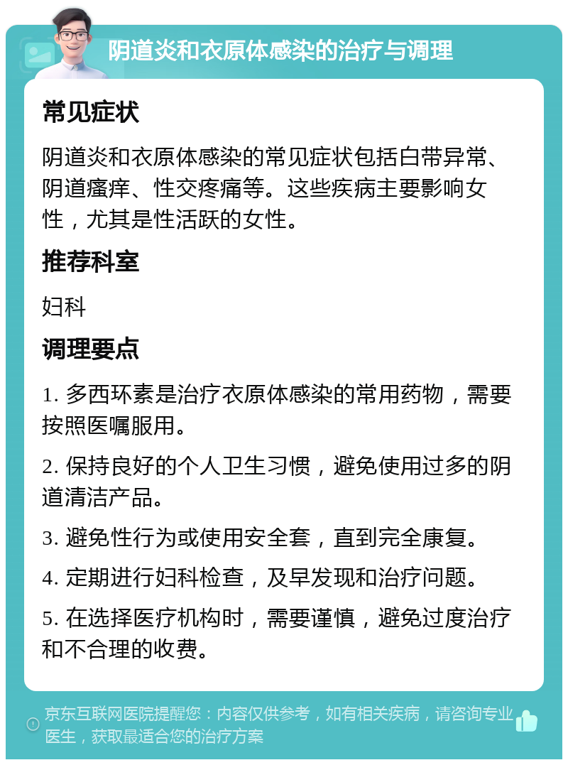 阴道炎和衣原体感染的治疗与调理 常见症状 阴道炎和衣原体感染的常见症状包括白带异常、阴道瘙痒、性交疼痛等。这些疾病主要影响女性，尤其是性活跃的女性。 推荐科室 妇科 调理要点 1. 多西环素是治疗衣原体感染的常用药物，需要按照医嘱服用。 2. 保持良好的个人卫生习惯，避免使用过多的阴道清洁产品。 3. 避免性行为或使用安全套，直到完全康复。 4. 定期进行妇科检查，及早发现和治疗问题。 5. 在选择医疗机构时，需要谨慎，避免过度治疗和不合理的收费。