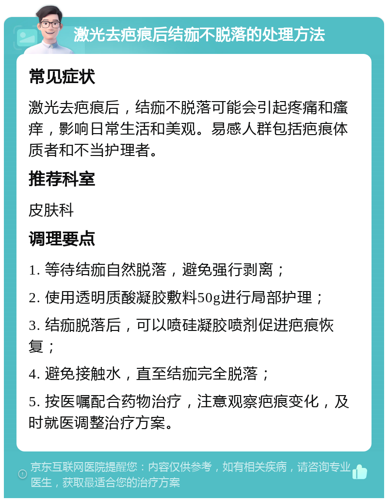 激光去疤痕后结痂不脱落的处理方法 常见症状 激光去疤痕后，结痂不脱落可能会引起疼痛和瘙痒，影响日常生活和美观。易感人群包括疤痕体质者和不当护理者。 推荐科室 皮肤科 调理要点 1. 等待结痂自然脱落，避免强行剥离； 2. 使用透明质酸凝胶敷料50g进行局部护理； 3. 结痂脱落后，可以喷硅凝胶喷剂促进疤痕恢复； 4. 避免接触水，直至结痂完全脱落； 5. 按医嘱配合药物治疗，注意观察疤痕变化，及时就医调整治疗方案。