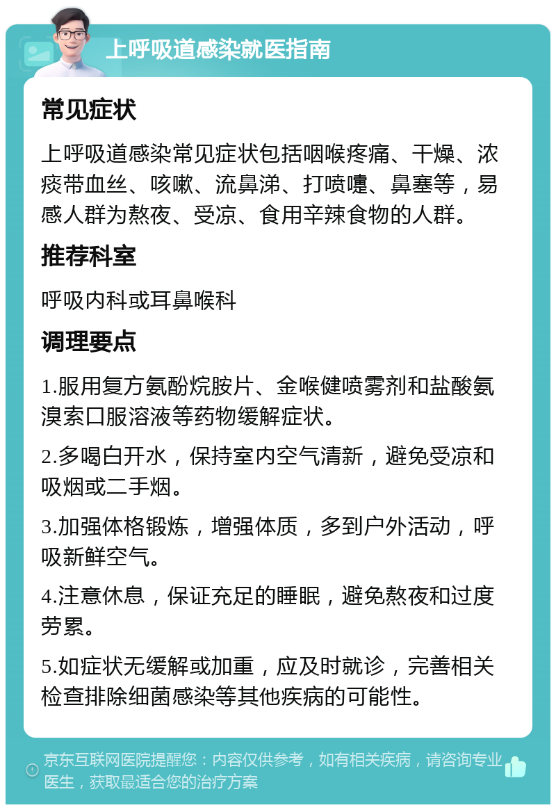 上呼吸道感染就医指南 常见症状 上呼吸道感染常见症状包括咽喉疼痛、干燥、浓痰带血丝、咳嗽、流鼻涕、打喷嚏、鼻塞等，易感人群为熬夜、受凉、食用辛辣食物的人群。 推荐科室 呼吸内科或耳鼻喉科 调理要点 1.服用复方氨酚烷胺片、金喉健喷雾剂和盐酸氨溴索口服溶液等药物缓解症状。 2.多喝白开水，保持室内空气清新，避免受凉和吸烟或二手烟。 3.加强体格锻炼，增强体质，多到户外活动，呼吸新鲜空气。 4.注意休息，保证充足的睡眠，避免熬夜和过度劳累。 5.如症状无缓解或加重，应及时就诊，完善相关检查排除细菌感染等其他疾病的可能性。