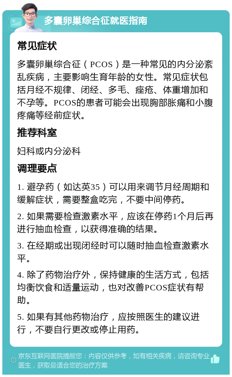 多囊卵巢综合征就医指南 常见症状 多囊卵巢综合征（PCOS）是一种常见的内分泌紊乱疾病，主要影响生育年龄的女性。常见症状包括月经不规律、闭经、多毛、痤疮、体重增加和不孕等。PCOS的患者可能会出现胸部胀痛和小腹疼痛等经前症状。 推荐科室 妇科或内分泌科 调理要点 1. 避孕药（如达英35）可以用来调节月经周期和缓解症状，需要整盒吃完，不要中间停药。 2. 如果需要检查激素水平，应该在停药1个月后再进行抽血检查，以获得准确的结果。 3. 在经期或出现闭经时可以随时抽血检查激素水平。 4. 除了药物治疗外，保持健康的生活方式，包括均衡饮食和适量运动，也对改善PCOS症状有帮助。 5. 如果有其他药物治疗，应按照医生的建议进行，不要自行更改或停止用药。