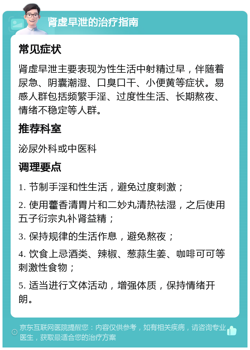 肾虚早泄的治疗指南 常见症状 肾虚早泄主要表现为性生活中射精过早，伴随着尿急、阴囊潮湿、口臭口干、小便黄等症状。易感人群包括频繁手淫、过度性生活、长期熬夜、情绪不稳定等人群。 推荐科室 泌尿外科或中医科 调理要点 1. 节制手淫和性生活，避免过度刺激； 2. 使用藿香清胃片和二妙丸清热祛湿，之后使用五子衍宗丸补肾益精； 3. 保持规律的生活作息，避免熬夜； 4. 饮食上忌酒类、辣椒、葱蒜生姜、咖啡可可等刺激性食物； 5. 适当进行文体活动，增强体质，保持情绪开朗。