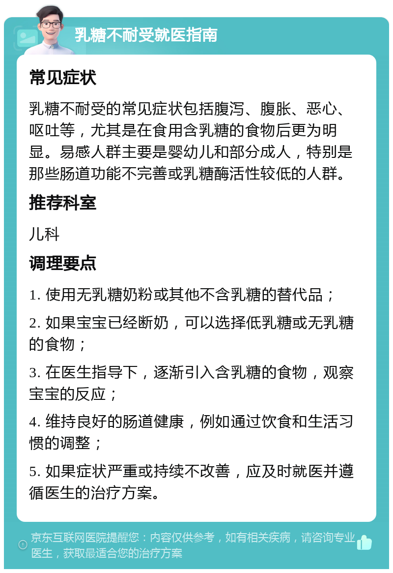 乳糖不耐受就医指南 常见症状 乳糖不耐受的常见症状包括腹泻、腹胀、恶心、呕吐等，尤其是在食用含乳糖的食物后更为明显。易感人群主要是婴幼儿和部分成人，特别是那些肠道功能不完善或乳糖酶活性较低的人群。 推荐科室 儿科 调理要点 1. 使用无乳糖奶粉或其他不含乳糖的替代品； 2. 如果宝宝已经断奶，可以选择低乳糖或无乳糖的食物； 3. 在医生指导下，逐渐引入含乳糖的食物，观察宝宝的反应； 4. 维持良好的肠道健康，例如通过饮食和生活习惯的调整； 5. 如果症状严重或持续不改善，应及时就医并遵循医生的治疗方案。