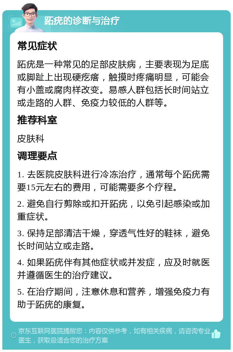 跖疣的诊断与治疗 常见症状 跖疣是一种常见的足部皮肤病，主要表现为足底或脚趾上出现硬疙瘩，触摸时疼痛明显，可能会有小盖或腐肉样改变。易感人群包括长时间站立或走路的人群、免疫力较低的人群等。 推荐科室 皮肤科 调理要点 1. 去医院皮肤科进行冷冻治疗，通常每个跖疣需要15元左右的费用，可能需要多个疗程。 2. 避免自行剪除或扣开跖疣，以免引起感染或加重症状。 3. 保持足部清洁干燥，穿透气性好的鞋袜，避免长时间站立或走路。 4. 如果跖疣伴有其他症状或并发症，应及时就医并遵循医生的治疗建议。 5. 在治疗期间，注意休息和营养，增强免疫力有助于跖疣的康复。