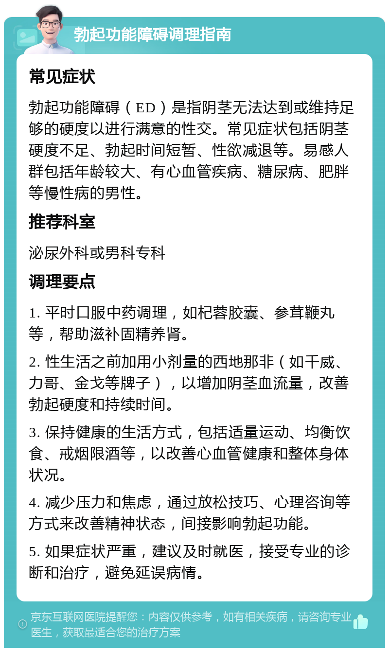 勃起功能障碍调理指南 常见症状 勃起功能障碍（ED）是指阴茎无法达到或维持足够的硬度以进行满意的性交。常见症状包括阴茎硬度不足、勃起时间短暂、性欲减退等。易感人群包括年龄较大、有心血管疾病、糖尿病、肥胖等慢性病的男性。 推荐科室 泌尿外科或男科专科 调理要点 1. 平时口服中药调理，如杞蓉胶囊、参茸鞭丸等，帮助滋补固精养肾。 2. 性生活之前加用小剂量的西地那非（如千威、力哥、金戈等牌子），以增加阴茎血流量，改善勃起硬度和持续时间。 3. 保持健康的生活方式，包括适量运动、均衡饮食、戒烟限酒等，以改善心血管健康和整体身体状况。 4. 减少压力和焦虑，通过放松技巧、心理咨询等方式来改善精神状态，间接影响勃起功能。 5. 如果症状严重，建议及时就医，接受专业的诊断和治疗，避免延误病情。