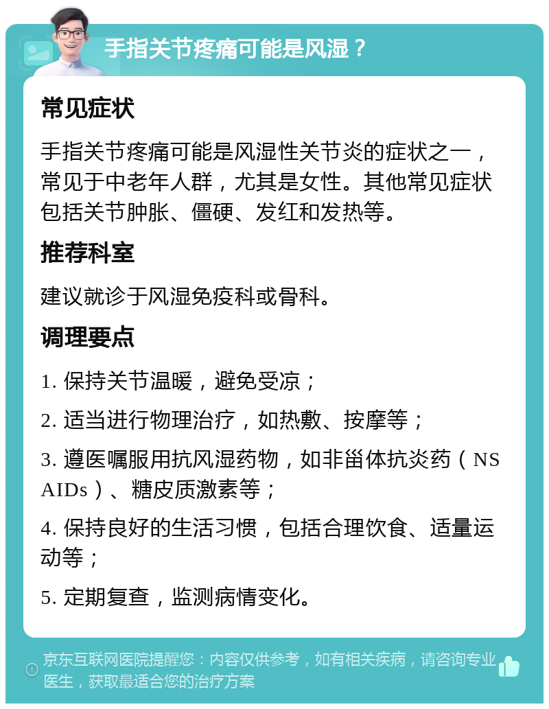 手指关节疼痛可能是风湿？ 常见症状 手指关节疼痛可能是风湿性关节炎的症状之一，常见于中老年人群，尤其是女性。其他常见症状包括关节肿胀、僵硬、发红和发热等。 推荐科室 建议就诊于风湿免疫科或骨科。 调理要点 1. 保持关节温暖，避免受凉； 2. 适当进行物理治疗，如热敷、按摩等； 3. 遵医嘱服用抗风湿药物，如非甾体抗炎药（NSAIDs）、糖皮质激素等； 4. 保持良好的生活习惯，包括合理饮食、适量运动等； 5. 定期复查，监测病情变化。