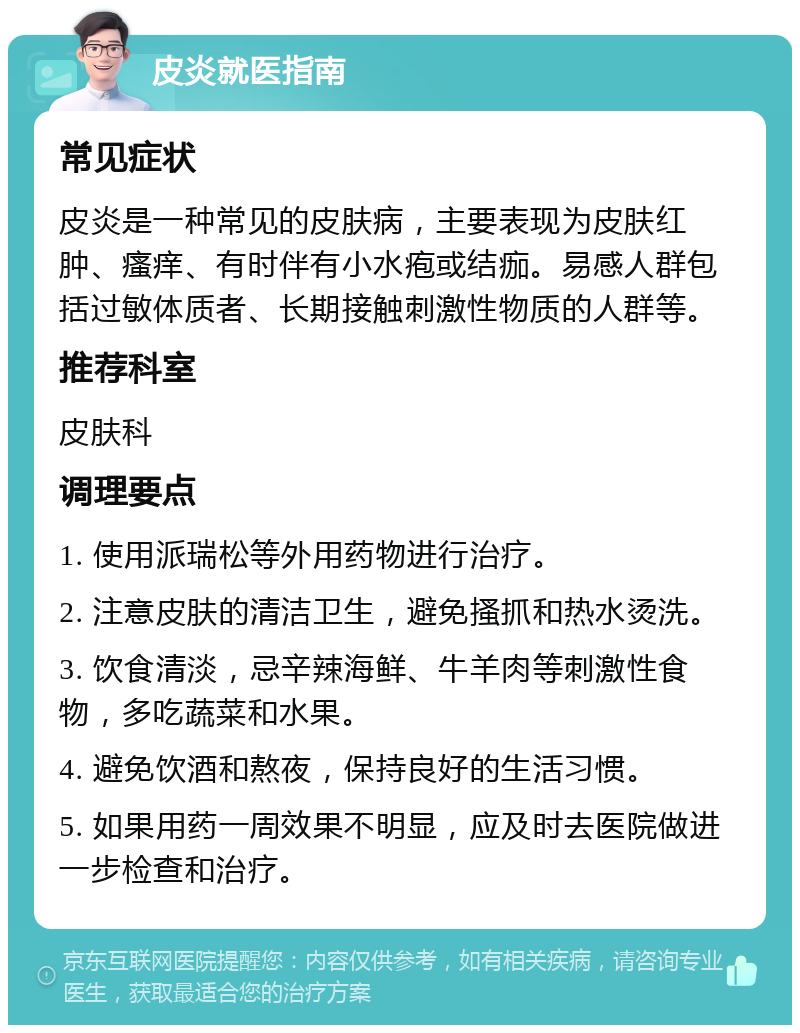 皮炎就医指南 常见症状 皮炎是一种常见的皮肤病，主要表现为皮肤红肿、瘙痒、有时伴有小水疱或结痂。易感人群包括过敏体质者、长期接触刺激性物质的人群等。 推荐科室 皮肤科 调理要点 1. 使用派瑞松等外用药物进行治疗。 2. 注意皮肤的清洁卫生，避免搔抓和热水烫洗。 3. 饮食清淡，忌辛辣海鲜、牛羊肉等刺激性食物，多吃蔬菜和水果。 4. 避免饮酒和熬夜，保持良好的生活习惯。 5. 如果用药一周效果不明显，应及时去医院做进一步检查和治疗。