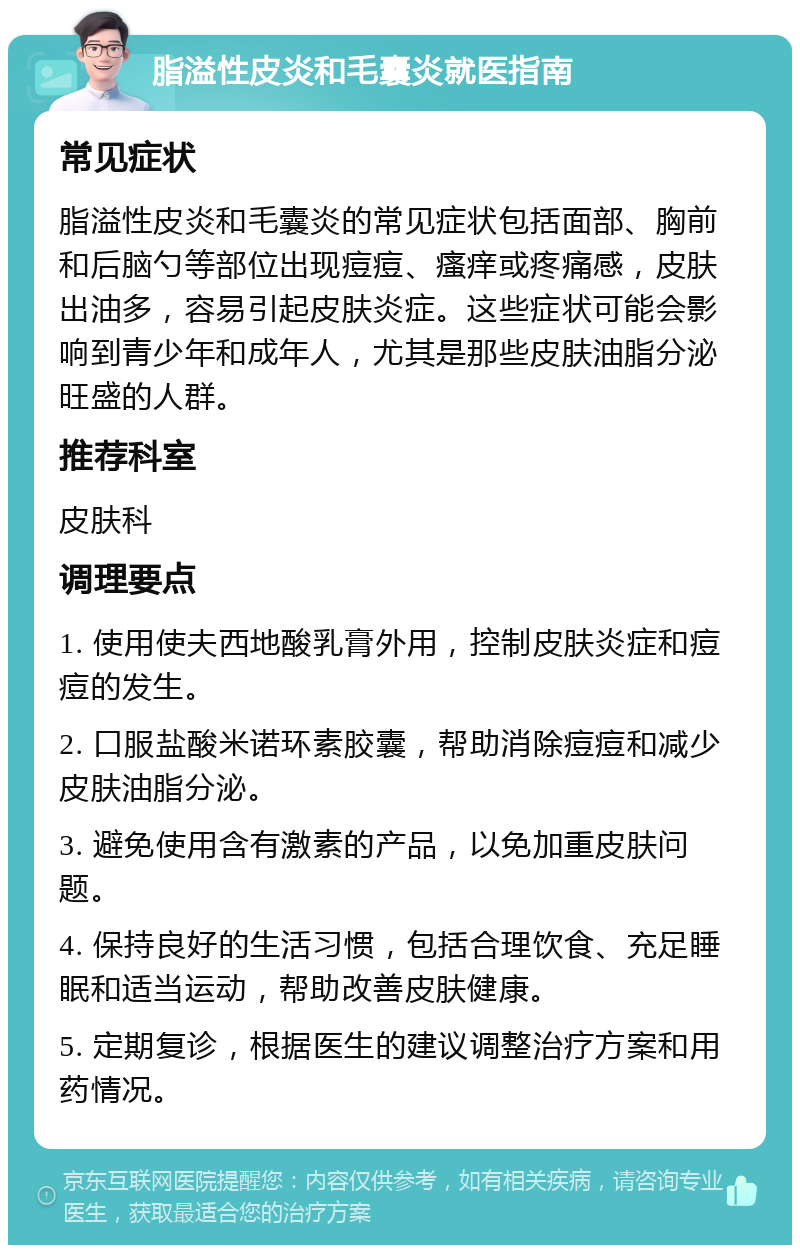 脂溢性皮炎和毛囊炎就医指南 常见症状 脂溢性皮炎和毛囊炎的常见症状包括面部、胸前和后脑勺等部位出现痘痘、瘙痒或疼痛感，皮肤出油多，容易引起皮肤炎症。这些症状可能会影响到青少年和成年人，尤其是那些皮肤油脂分泌旺盛的人群。 推荐科室 皮肤科 调理要点 1. 使用使夫西地酸乳膏外用，控制皮肤炎症和痘痘的发生。 2. 口服盐酸米诺环素胶囊，帮助消除痘痘和减少皮肤油脂分泌。 3. 避免使用含有激素的产品，以免加重皮肤问题。 4. 保持良好的生活习惯，包括合理饮食、充足睡眠和适当运动，帮助改善皮肤健康。 5. 定期复诊，根据医生的建议调整治疗方案和用药情况。