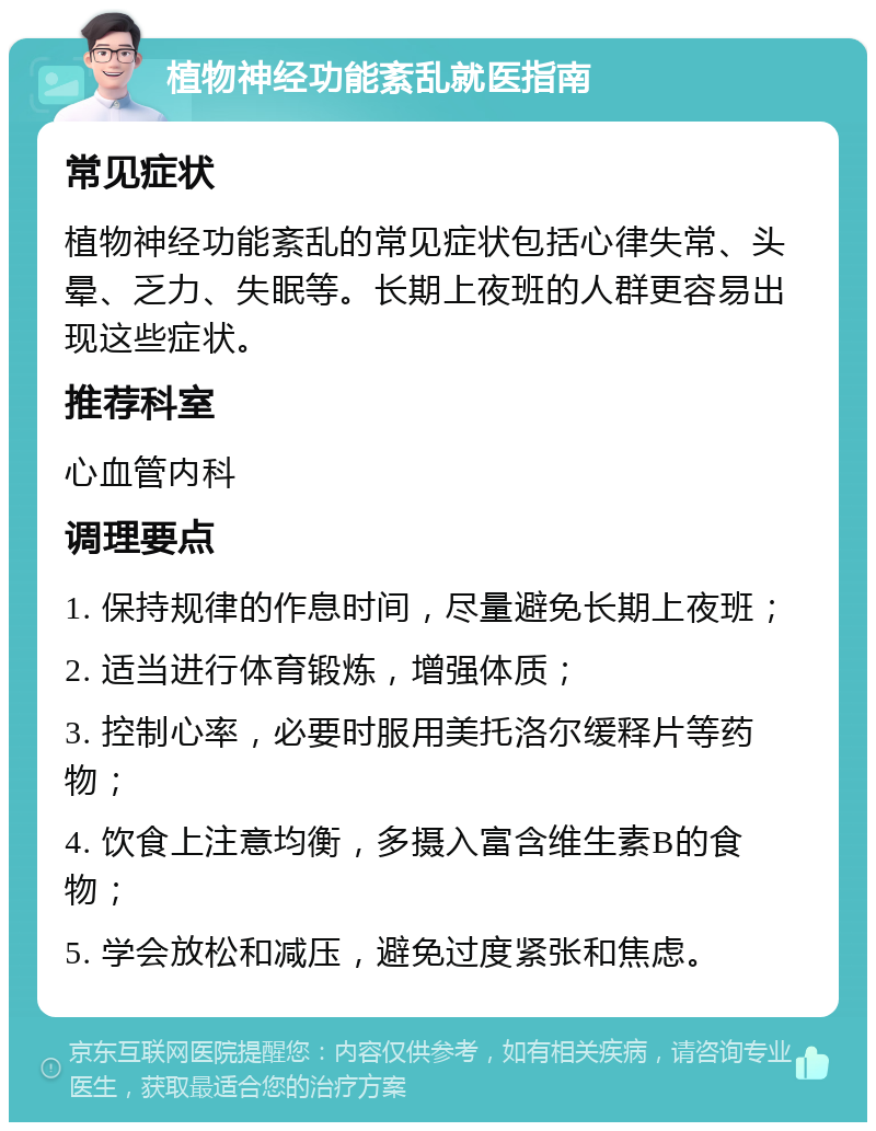 植物神经功能紊乱就医指南 常见症状 植物神经功能紊乱的常见症状包括心律失常、头晕、乏力、失眠等。长期上夜班的人群更容易出现这些症状。 推荐科室 心血管内科 调理要点 1. 保持规律的作息时间，尽量避免长期上夜班； 2. 适当进行体育锻炼，增强体质； 3. 控制心率，必要时服用美托洛尔缓释片等药物； 4. 饮食上注意均衡，多摄入富含维生素B的食物； 5. 学会放松和减压，避免过度紧张和焦虑。