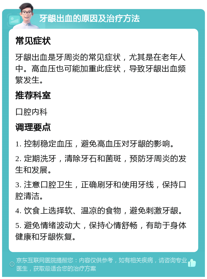 牙龈出血的原因及治疗方法 常见症状 牙龈出血是牙周炎的常见症状，尤其是在老年人中。高血压也可能加重此症状，导致牙龈出血频繁发生。 推荐科室 口腔内科 调理要点 1. 控制稳定血压，避免高血压对牙龈的影响。 2. 定期洗牙，清除牙石和菌斑，预防牙周炎的发生和发展。 3. 注意口腔卫生，正确刷牙和使用牙线，保持口腔清洁。 4. 饮食上选择软、温凉的食物，避免刺激牙龈。 5. 避免情绪波动大，保持心情舒畅，有助于身体健康和牙龈恢复。