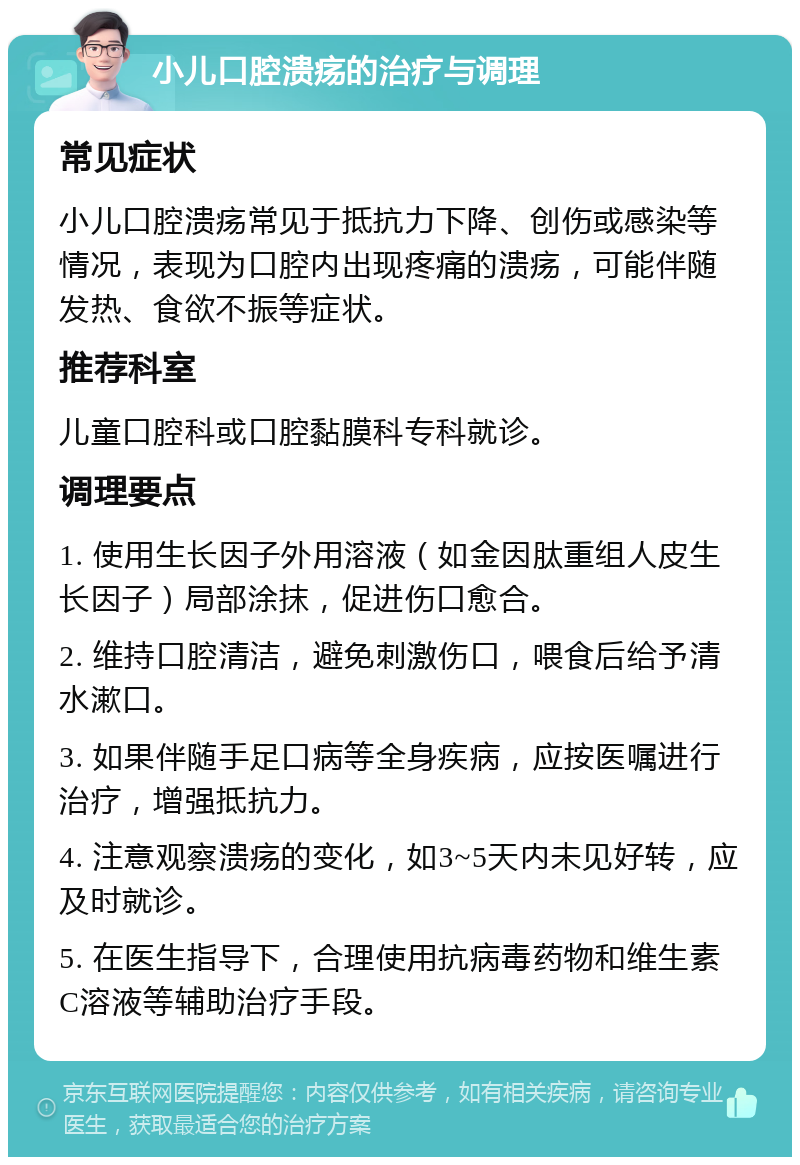 小儿口腔溃疡的治疗与调理 常见症状 小儿口腔溃疡常见于抵抗力下降、创伤或感染等情况，表现为口腔内出现疼痛的溃疡，可能伴随发热、食欲不振等症状。 推荐科室 儿童口腔科或口腔黏膜科专科就诊。 调理要点 1. 使用生长因子外用溶液（如金因肽重组人皮生长因子）局部涂抹，促进伤口愈合。 2. 维持口腔清洁，避免刺激伤口，喂食后给予清水漱口。 3. 如果伴随手足口病等全身疾病，应按医嘱进行治疗，增强抵抗力。 4. 注意观察溃疡的变化，如3~5天内未见好转，应及时就诊。 5. 在医生指导下，合理使用抗病毒药物和维生素C溶液等辅助治疗手段。