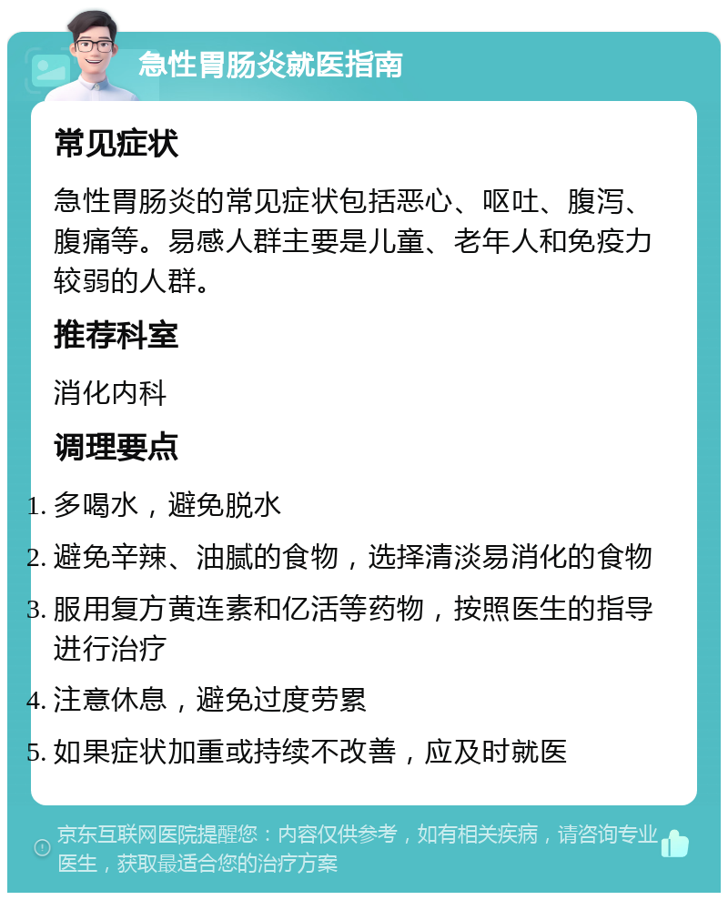 急性胃肠炎就医指南 常见症状 急性胃肠炎的常见症状包括恶心、呕吐、腹泻、腹痛等。易感人群主要是儿童、老年人和免疫力较弱的人群。 推荐科室 消化内科 调理要点 多喝水，避免脱水 避免辛辣、油腻的食物，选择清淡易消化的食物 服用复方黄连素和亿活等药物，按照医生的指导进行治疗 注意休息，避免过度劳累 如果症状加重或持续不改善，应及时就医