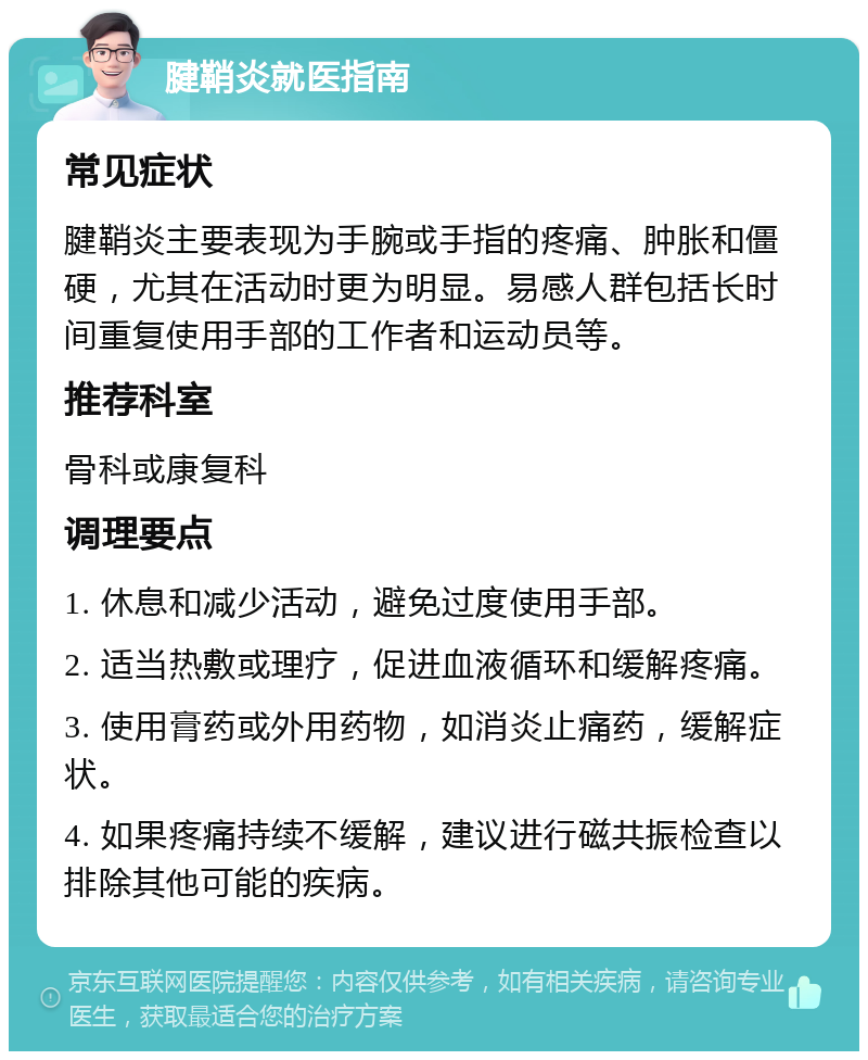 腱鞘炎就医指南 常见症状 腱鞘炎主要表现为手腕或手指的疼痛、肿胀和僵硬，尤其在活动时更为明显。易感人群包括长时间重复使用手部的工作者和运动员等。 推荐科室 骨科或康复科 调理要点 1. 休息和减少活动，避免过度使用手部。 2. 适当热敷或理疗，促进血液循环和缓解疼痛。 3. 使用膏药或外用药物，如消炎止痛药，缓解症状。 4. 如果疼痛持续不缓解，建议进行磁共振检查以排除其他可能的疾病。