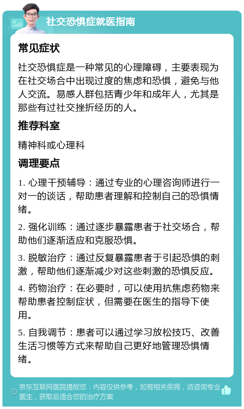 社交恐惧症就医指南 常见症状 社交恐惧症是一种常见的心理障碍，主要表现为在社交场合中出现过度的焦虑和恐惧，避免与他人交流。易感人群包括青少年和成年人，尤其是那些有过社交挫折经历的人。 推荐科室 精神科或心理科 调理要点 1. 心理干预辅导：通过专业的心理咨询师进行一对一的谈话，帮助患者理解和控制自己的恐惧情绪。 2. 强化训练：通过逐步暴露患者于社交场合，帮助他们逐渐适应和克服恐惧。 3. 脱敏治疗：通过反复暴露患者于引起恐惧的刺激，帮助他们逐渐减少对这些刺激的恐惧反应。 4. 药物治疗：在必要时，可以使用抗焦虑药物来帮助患者控制症状，但需要在医生的指导下使用。 5. 自我调节：患者可以通过学习放松技巧、改善生活习惯等方式来帮助自己更好地管理恐惧情绪。