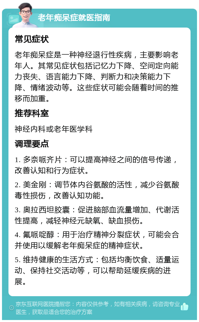 老年痴呆症就医指南 常见症状 老年痴呆症是一种神经退行性疾病，主要影响老年人。其常见症状包括记忆力下降、空间定向能力丧失、语言能力下降、判断力和决策能力下降、情绪波动等。这些症状可能会随着时间的推移而加重。 推荐科室 神经内科或老年医学科 调理要点 1. 多奈哌齐片：可以提高神经之间的信号传递，改善认知和行为症状。 2. 美金刚：调节体内谷氨酸的活性，减少谷氨酸毒性损伤，改善认知功能。 3. 奥拉西坦胶囊：促进脑部血流量增加、代谢活性提高，减轻神经元缺氧、缺血损伤。 4. 氟哌啶醇：用于治疗精神分裂症状，可能会合并使用以缓解老年痴呆症的精神症状。 5. 维持健康的生活方式：包括均衡饮食、适量运动、保持社交活动等，可以帮助延缓疾病的进展。