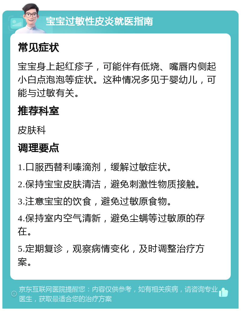 宝宝过敏性皮炎就医指南 常见症状 宝宝身上起红疹子，可能伴有低烧、嘴唇内侧起小白点泡泡等症状。这种情况多见于婴幼儿，可能与过敏有关。 推荐科室 皮肤科 调理要点 1.口服西替利嗪滴剂，缓解过敏症状。 2.保持宝宝皮肤清洁，避免刺激性物质接触。 3.注意宝宝的饮食，避免过敏原食物。 4.保持室内空气清新，避免尘螨等过敏原的存在。 5.定期复诊，观察病情变化，及时调整治疗方案。