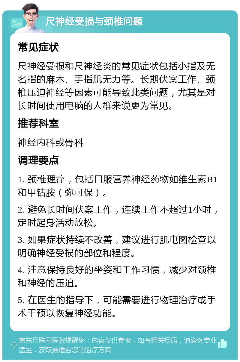 尺神经受损与颈椎问题 常见症状 尺神经受损和尺神经炎的常见症状包括小指及无名指的麻木、手指肌无力等。长期伏案工作、颈椎压迫神经等因素可能导致此类问题，尤其是对长时间使用电脑的人群来说更为常见。 推荐科室 神经内科或骨科 调理要点 1. 颈椎理疗，包括口服营养神经药物如维生素B1和甲钴胺（弥可保）。 2. 避免长时间伏案工作，连续工作不超过1小时，定时起身活动放松。 3. 如果症状持续不改善，建议进行肌电图检查以明确神经受损的部位和程度。 4. 注意保持良好的坐姿和工作习惯，减少对颈椎和神经的压迫。 5. 在医生的指导下，可能需要进行物理治疗或手术干预以恢复神经功能。