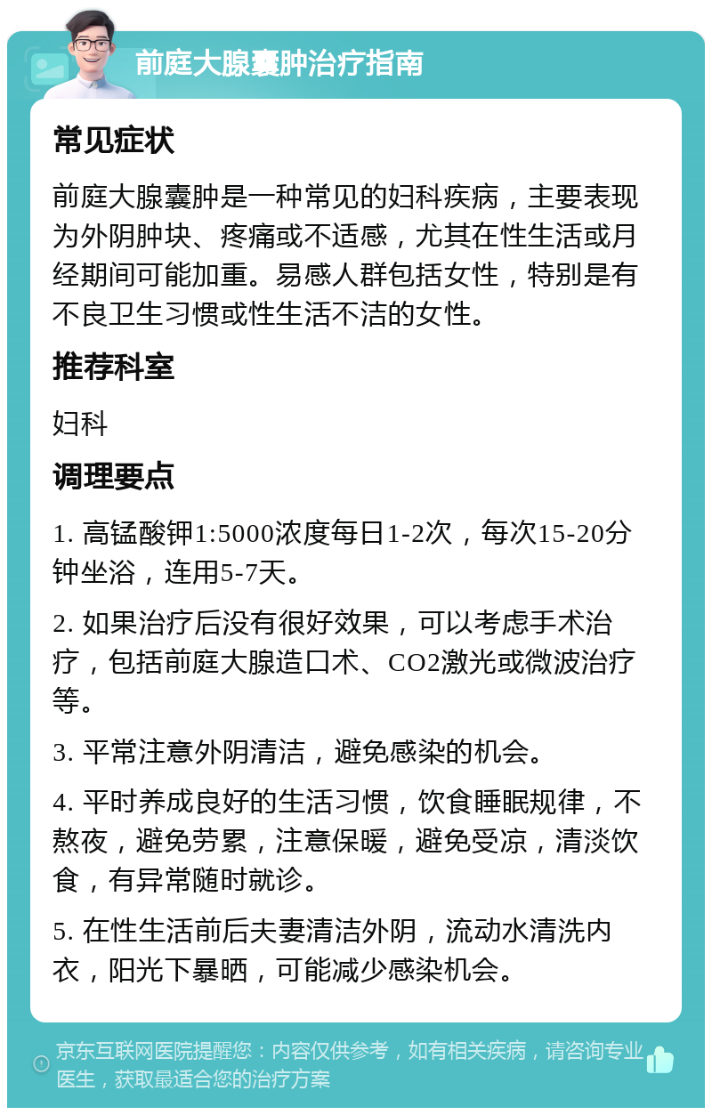 前庭大腺囊肿治疗指南 常见症状 前庭大腺囊肿是一种常见的妇科疾病，主要表现为外阴肿块、疼痛或不适感，尤其在性生活或月经期间可能加重。易感人群包括女性，特别是有不良卫生习惯或性生活不洁的女性。 推荐科室 妇科 调理要点 1. 高锰酸钾1:5000浓度每日1-2次，每次15-20分钟坐浴，连用5-7天。 2. 如果治疗后没有很好效果，可以考虑手术治疗，包括前庭大腺造口术、CO2激光或微波治疗等。 3. 平常注意外阴清洁，避免感染的机会。 4. 平时养成良好的生活习惯，饮食睡眠规律，不熬夜，避免劳累，注意保暖，避免受凉，清淡饮食，有异常随时就诊。 5. 在性生活前后夫妻清洁外阴，流动水清洗内衣，阳光下暴晒，可能减少感染机会。