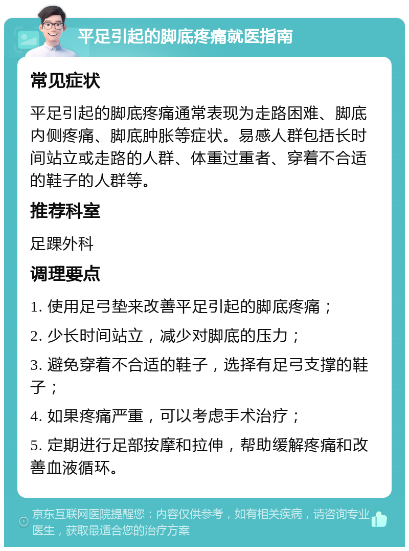 平足引起的脚底疼痛就医指南 常见症状 平足引起的脚底疼痛通常表现为走路困难、脚底内侧疼痛、脚底肿胀等症状。易感人群包括长时间站立或走路的人群、体重过重者、穿着不合适的鞋子的人群等。 推荐科室 足踝外科 调理要点 1. 使用足弓垫来改善平足引起的脚底疼痛； 2. 少长时间站立，减少对脚底的压力； 3. 避免穿着不合适的鞋子，选择有足弓支撑的鞋子； 4. 如果疼痛严重，可以考虑手术治疗； 5. 定期进行足部按摩和拉伸，帮助缓解疼痛和改善血液循环。