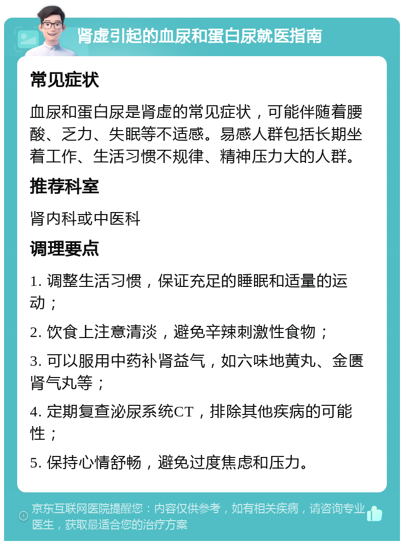 肾虚引起的血尿和蛋白尿就医指南 常见症状 血尿和蛋白尿是肾虚的常见症状，可能伴随着腰酸、乏力、失眠等不适感。易感人群包括长期坐着工作、生活习惯不规律、精神压力大的人群。 推荐科室 肾内科或中医科 调理要点 1. 调整生活习惯，保证充足的睡眠和适量的运动； 2. 饮食上注意清淡，避免辛辣刺激性食物； 3. 可以服用中药补肾益气，如六味地黄丸、金匮肾气丸等； 4. 定期复查泌尿系统CT，排除其他疾病的可能性； 5. 保持心情舒畅，避免过度焦虑和压力。