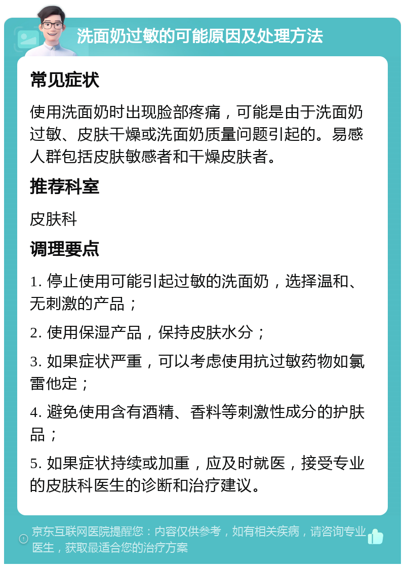 洗面奶过敏的可能原因及处理方法 常见症状 使用洗面奶时出现脸部疼痛，可能是由于洗面奶过敏、皮肤干燥或洗面奶质量问题引起的。易感人群包括皮肤敏感者和干燥皮肤者。 推荐科室 皮肤科 调理要点 1. 停止使用可能引起过敏的洗面奶，选择温和、无刺激的产品； 2. 使用保湿产品，保持皮肤水分； 3. 如果症状严重，可以考虑使用抗过敏药物如氯雷他定； 4. 避免使用含有酒精、香料等刺激性成分的护肤品； 5. 如果症状持续或加重，应及时就医，接受专业的皮肤科医生的诊断和治疗建议。