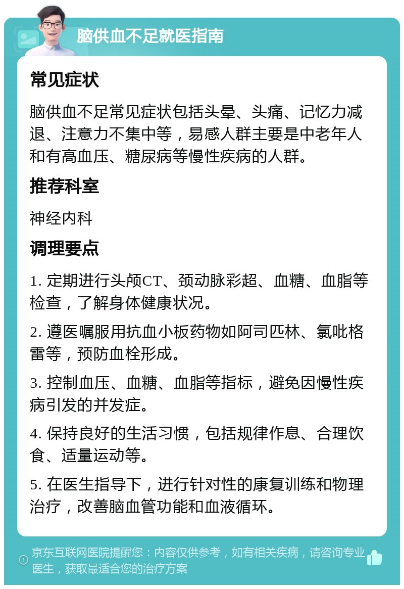 脑供血不足就医指南 常见症状 脑供血不足常见症状包括头晕、头痛、记忆力减退、注意力不集中等，易感人群主要是中老年人和有高血压、糖尿病等慢性疾病的人群。 推荐科室 神经内科 调理要点 1. 定期进行头颅CT、颈动脉彩超、血糖、血脂等检查，了解身体健康状况。 2. 遵医嘱服用抗血小板药物如阿司匹林、氯吡格雷等，预防血栓形成。 3. 控制血压、血糖、血脂等指标，避免因慢性疾病引发的并发症。 4. 保持良好的生活习惯，包括规律作息、合理饮食、适量运动等。 5. 在医生指导下，进行针对性的康复训练和物理治疗，改善脑血管功能和血液循环。