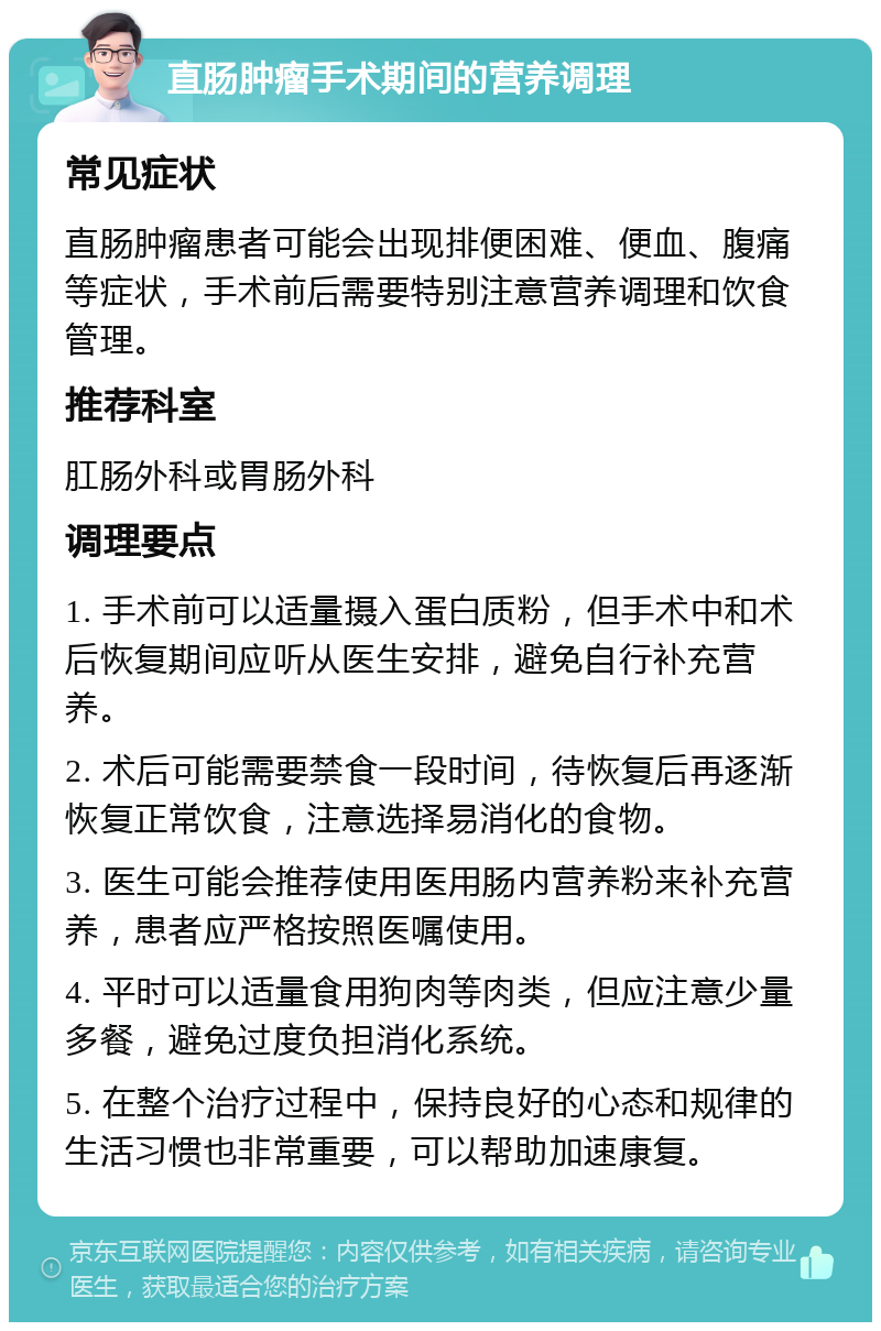 直肠肿瘤手术期间的营养调理 常见症状 直肠肿瘤患者可能会出现排便困难、便血、腹痛等症状，手术前后需要特别注意营养调理和饮食管理。 推荐科室 肛肠外科或胃肠外科 调理要点 1. 手术前可以适量摄入蛋白质粉，但手术中和术后恢复期间应听从医生安排，避免自行补充营养。 2. 术后可能需要禁食一段时间，待恢复后再逐渐恢复正常饮食，注意选择易消化的食物。 3. 医生可能会推荐使用医用肠内营养粉来补充营养，患者应严格按照医嘱使用。 4. 平时可以适量食用狗肉等肉类，但应注意少量多餐，避免过度负担消化系统。 5. 在整个治疗过程中，保持良好的心态和规律的生活习惯也非常重要，可以帮助加速康复。